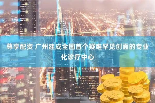 尊享配资 广州建成全国首个疑难罕见创面的专业化诊疗中心