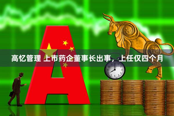 高忆管理 上市药企董事长出事，上任仅四个月