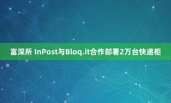 富深所 InPost与Bloq.it合作部署2万台快递柜