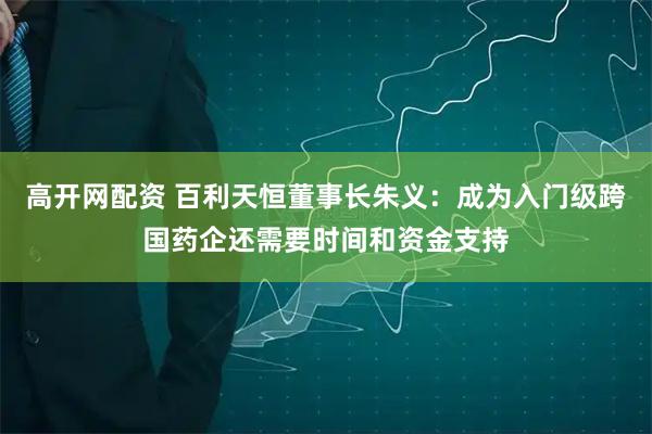 高开网配资 百利天恒董事长朱义：成为入门级跨国药企还需要时间和资金支持