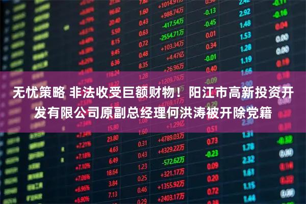 无忧策略 非法收受巨额财物！阳江市高新投资开发有限公司原副总经理何洪涛被开除党籍