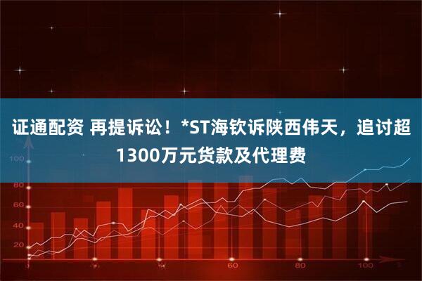 证通配资 再提诉讼！*ST海钦诉陕西伟天，追讨超1300万元货款及代理费