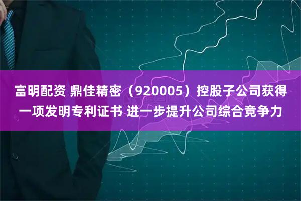 富明配资 鼎佳精密（920005）控股子公司获得一项发明专利证书 进一步提升公司综合竞争力
