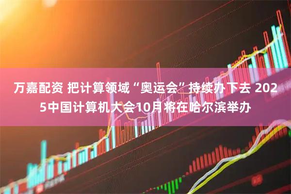 万嘉配资 把计算领域“奥运会”持续办下去 2025中国计算机大会10月将在哈尔滨举办