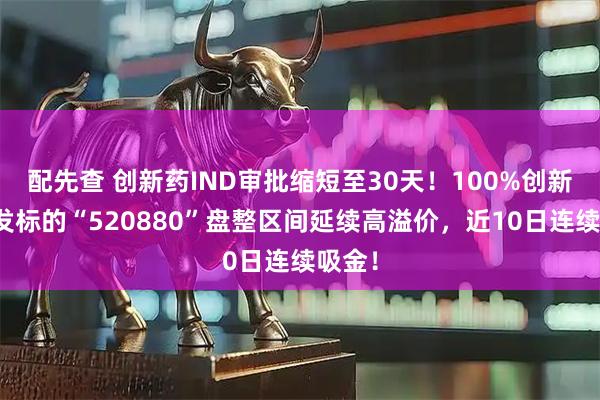 配先查 创新药IND审批缩短至30天！100%创新药研发标的“520880”盘整区间延续高溢价，近10日连续吸金！