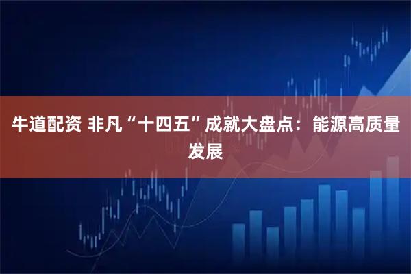 牛道配资 非凡“十四五”成就大盘点：能源高质量发展