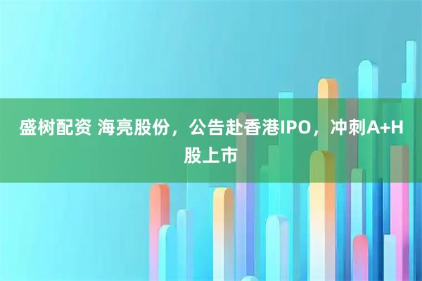 盛树配资 海亮股份，公告赴香港IPO，冲刺A+H股上市