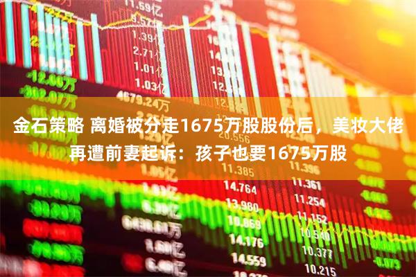 金石策略 离婚被分走1675万股股份后，美妆大佬再遭前妻起诉：孩子也要1675万股