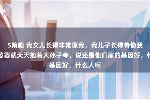 5策略 我女儿长得非常像我，我儿子长得特像我老公，婆婆就天天抱着大孙子夸，说还是他们家的基因好，什么人啊