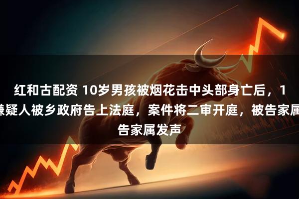 红和古配资 10岁男孩被烟花击中头部身亡后，14岁嫌疑人被乡政府告上法庭，案件将二审开庭，被告家属发声