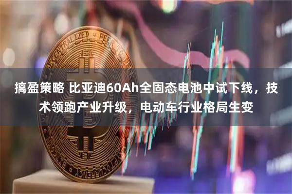 摛盈策略 比亚迪60Ah全固态电池中试下线，技术领跑产业升级，电动车行业格局生变