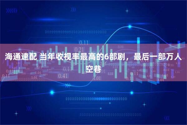 海通速配 当年收视率最高的6部剧，最后一部万人空巷
