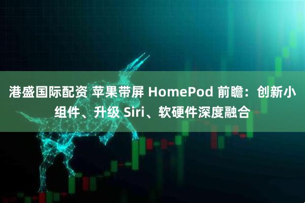 港盛国际配资 苹果带屏 HomePod 前瞻：创新小组件、升级 Siri、软硬件深度融合