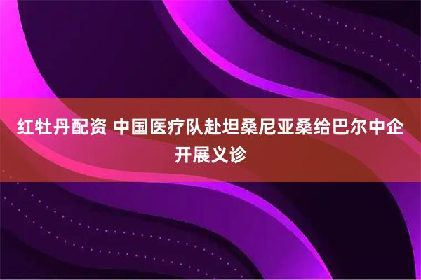 红牡丹配资 中国医疗队赴坦桑尼亚桑给巴尔中企开展义诊