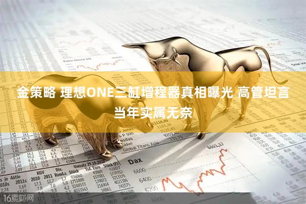 金策略 理想ONE三缸增程器真相曝光 高管坦言当年实属无奈