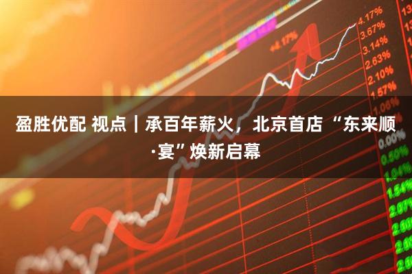 盈胜优配 视点｜承百年薪火，北京首店 “东来顺·宴”焕新启幕