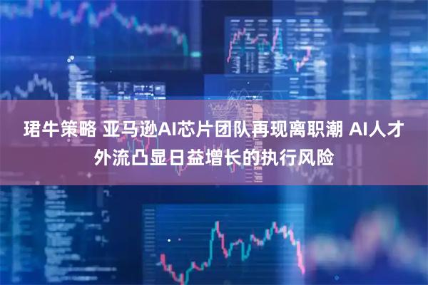 珺牛策略 亚马逊AI芯片团队再现离职潮 AI人才外流凸显日益增长的执行风险